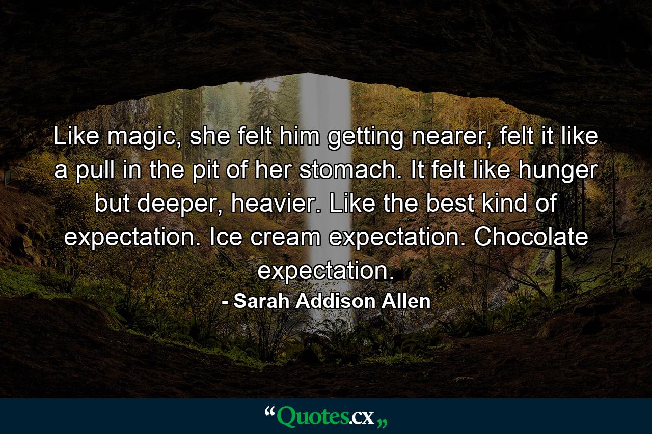 Like magic, she felt him getting nearer, felt it like a pull in the pit of her stomach. It felt like hunger but deeper, heavier. Like the best kind of expectation. Ice cream expectation. Chocolate expectation. - Quote by Sarah Addison Allen