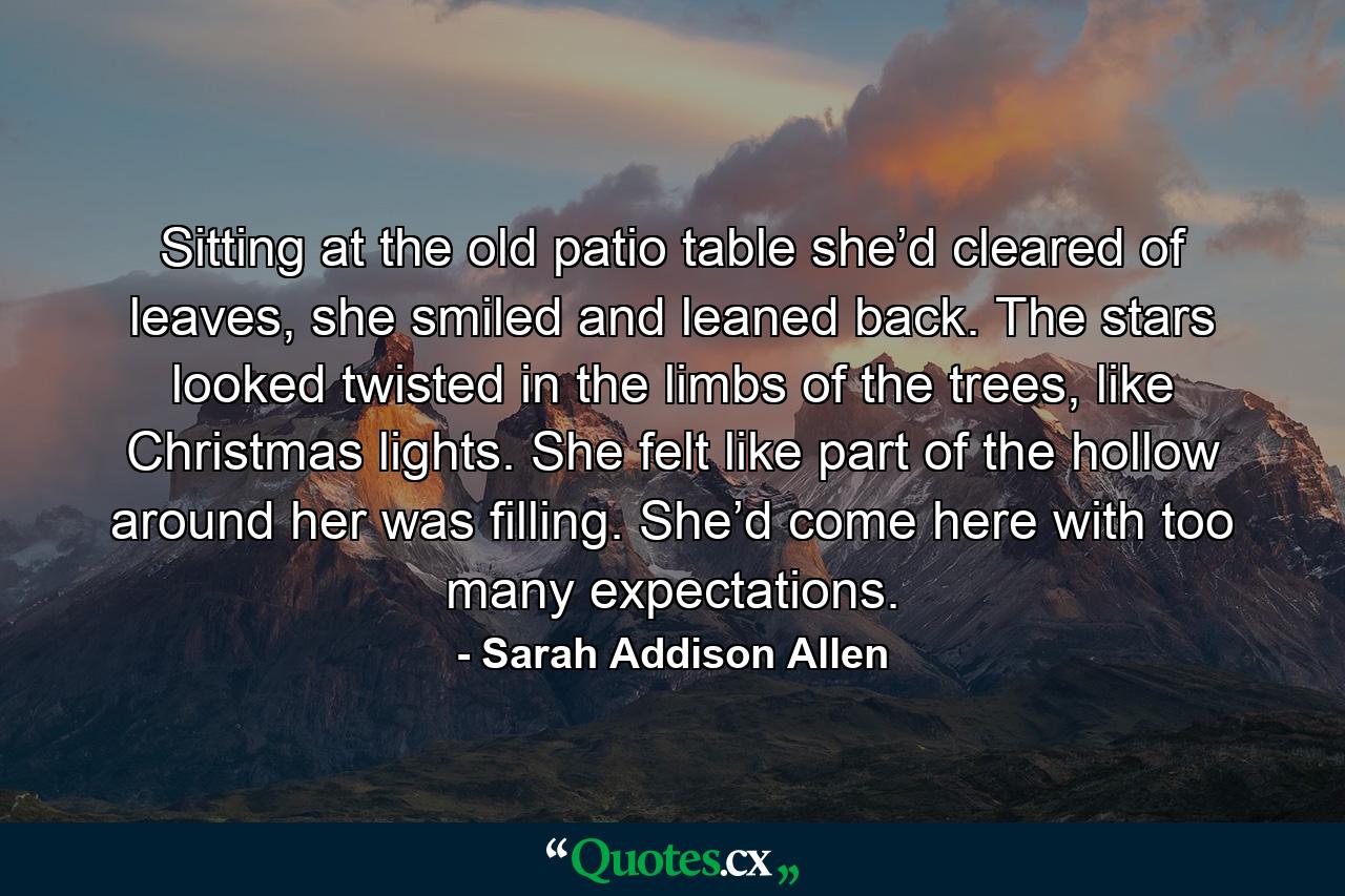 Sitting at the old patio table she’d cleared of leaves, she smiled and leaned back. The stars looked twisted in the limbs of the trees, like Christmas lights. She felt like part of the hollow around her was filling. She’d come here with too many expectations. - Quote by Sarah Addison Allen