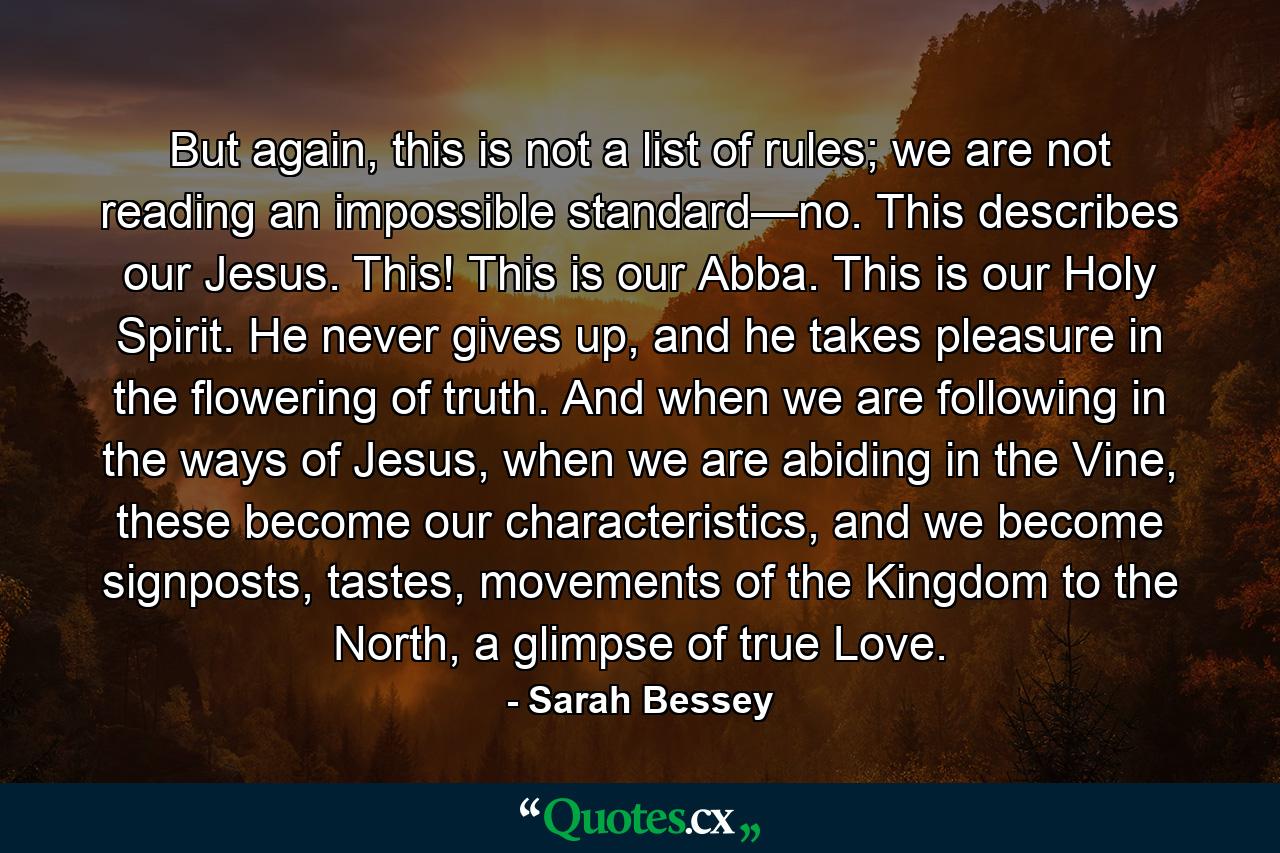 But again, this is not a list of rules; we are not reading an impossible standard—no. This describes our Jesus. This! This is our Abba. This is our Holy Spirit. He never gives up, and he takes pleasure in the flowering of truth. And when we are following in the ways of Jesus, when we are abiding in the Vine, these become our characteristics, and we become signposts, tastes, movements of the Kingdom to the North, a glimpse of true Love. - Quote by Sarah Bessey