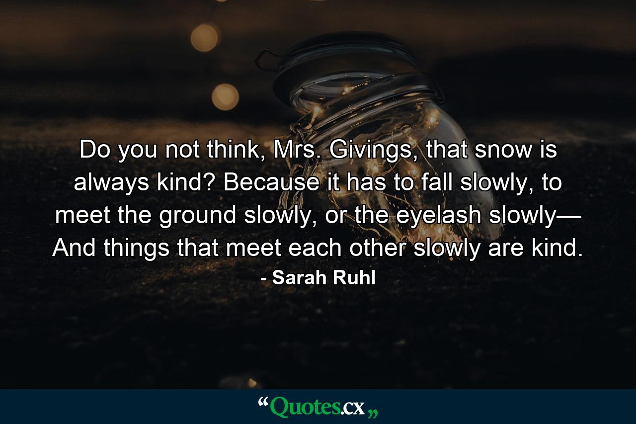 Do you not think, Mrs. Givings, that snow is always kind? Because it has to fall slowly, to meet the ground slowly, or the eyelash slowly— And things that meet each other slowly are kind. - Quote by Sarah Ruhl