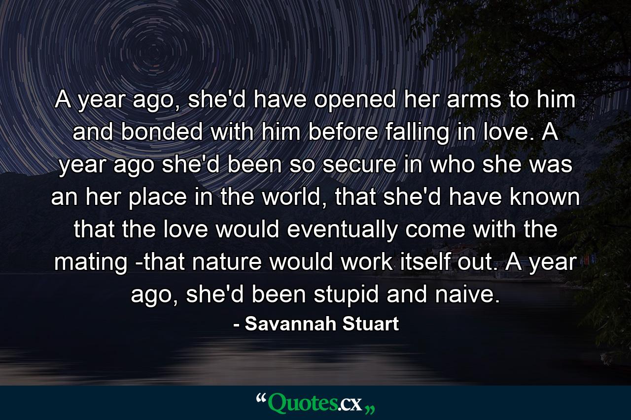 A year ago, she'd have opened her arms to him and bonded with him before falling in love. A year ago she'd been so secure in who she was an her place in the world, that she'd have known that the love would eventually come with the mating -that nature would work itself out. A year ago, she'd been stupid and naive. - Quote by Savannah Stuart