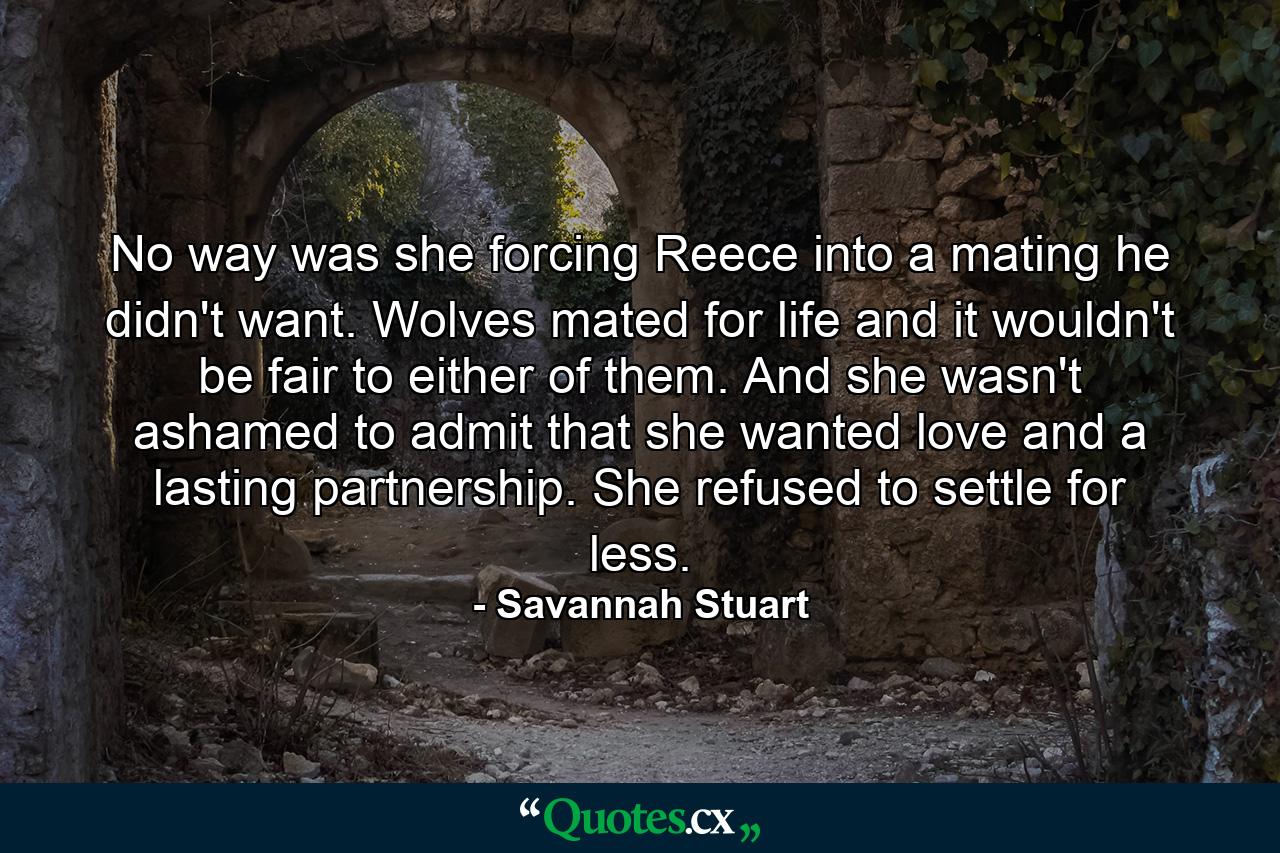 No way was she forcing Reece into a mating he didn't want. Wolves mated for life and it wouldn't be fair to either of them. And she wasn't ashamed to admit that she wanted love and a lasting partnership. She refused to settle for less. - Quote by Savannah Stuart