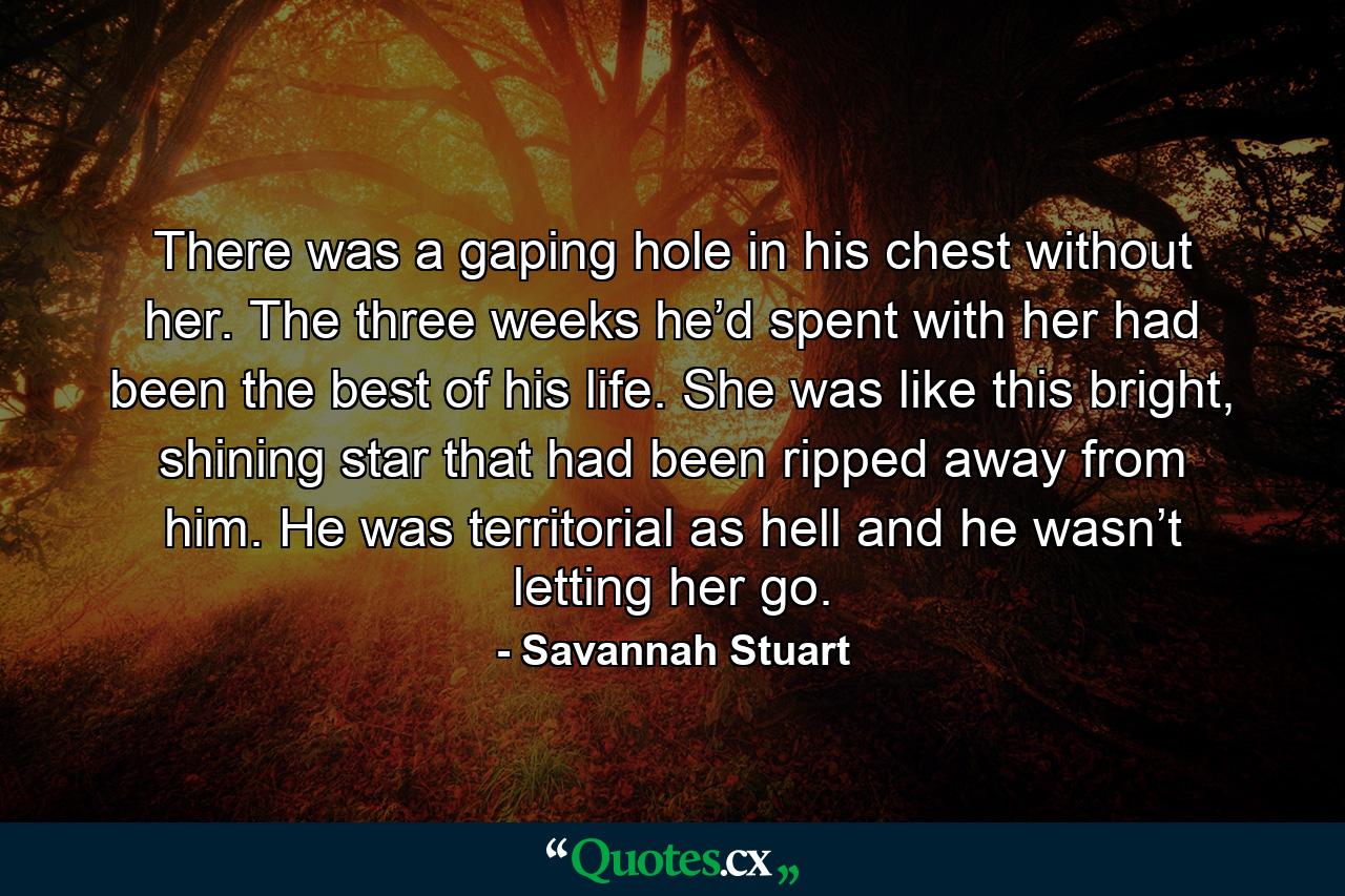 There was a gaping hole in his chest without her. The three weeks he’d spent with her had been the best of his life. She was like this bright, shining star that had been ripped away from him. He was territorial as hell and he wasn’t letting her go. - Quote by Savannah Stuart