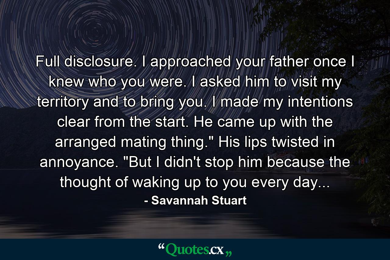 Full disclosure. I approached your father once I knew who you were. I asked him to visit my territory and to bring you. I made my intentions clear from the start. He came up with the arranged mating thing.