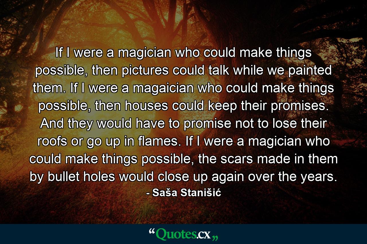 If I were a magician who could make things possible, then pictures could talk while we painted them. If I were a magaician who could make things possible, then houses could keep their promises. And they would have to promise not to lose their roofs or go up in flames. If I were a magician who could make things possible, the scars made in them by bullet holes would close up again over the years. - Quote by Saša Stanišić