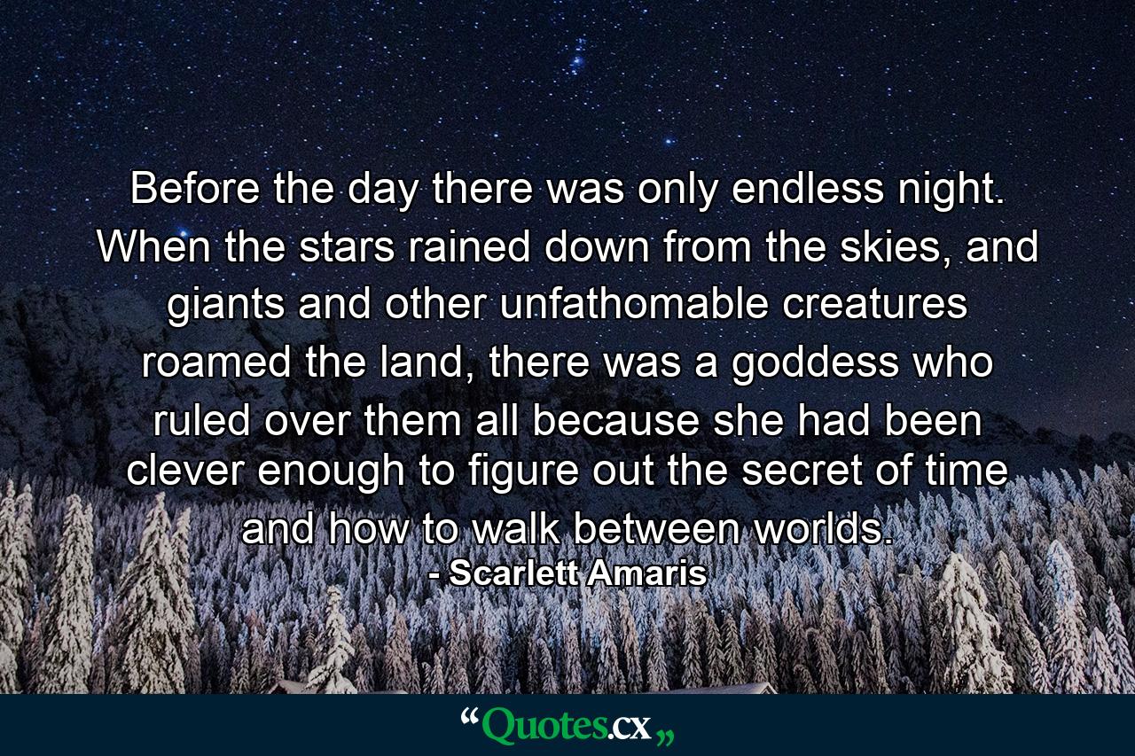 Before the day there was only endless night. When the stars rained down from the skies, and giants and other unfathomable creatures roamed the land, there was a goddess who ruled over them all because she had been clever enough to figure out the secret of time and how to walk between worlds. - Quote by Scarlett Amaris