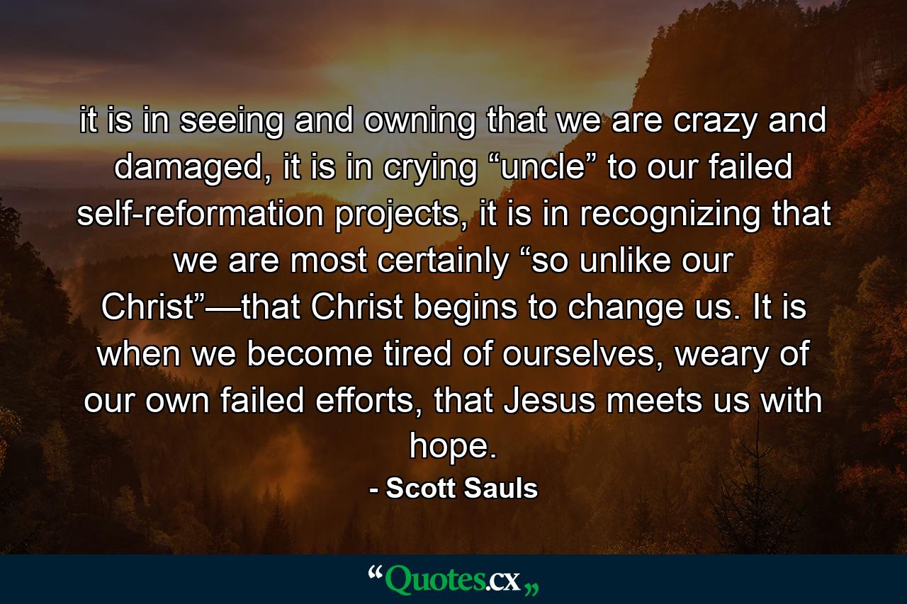 it is in seeing and owning that we are crazy and damaged, it is in crying “uncle” to our failed self-reformation projects, it is in recognizing that we are most certainly “so unlike our Christ”—that Christ begins to change us. It is when we become tired of ourselves, weary of our own failed efforts, that Jesus meets us with hope. - Quote by Scott Sauls