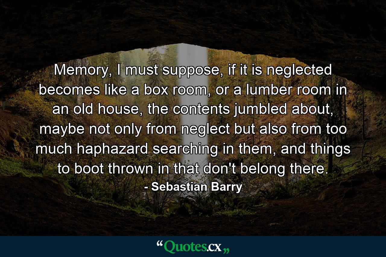 Memory, I must suppose, if it is neglected becomes like a box room, or a lumber room in an old house, the contents jumbled about, maybe not only from neglect but also from too much haphazard searching in them, and things to boot thrown in that don't belong there. - Quote by Sebastian Barry