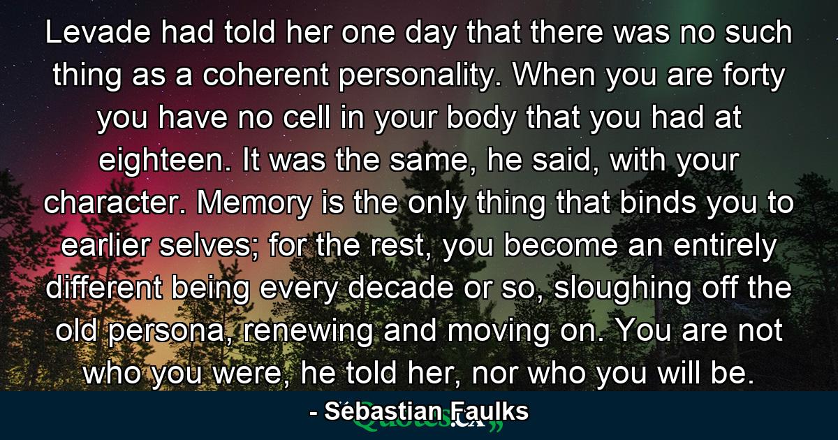 Levade had told her one day that there was no such thing as a coherent personality. When you are forty you have no cell in your body that you had at eighteen. It was the same, he said, with your character. Memory is the only thing that binds you to earlier selves; for the rest, you become an entirely different being every decade or so, sloughing off the old persona, renewing and moving on. You are not who you were, he told her, nor who you will be. - Quote by Sebastian Faulks