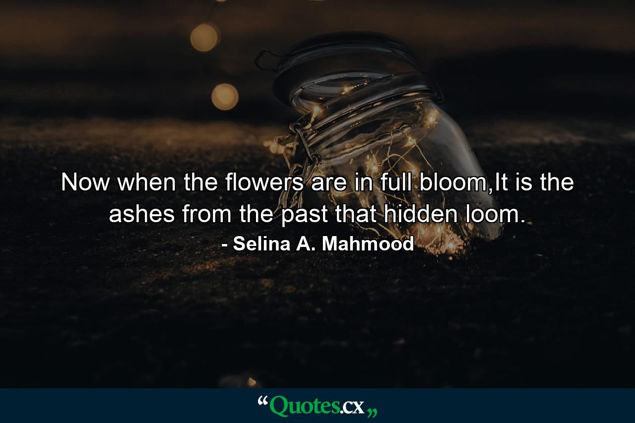 Now when the flowers are in full bloom,It is the ashes from the past that hidden loom. - Quote by Selina A. Mahmood