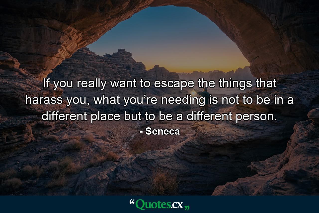 If you really want to escape the things that harass you, what you’re needing is not to be in a different place but to be a different person. - Quote by Seneca