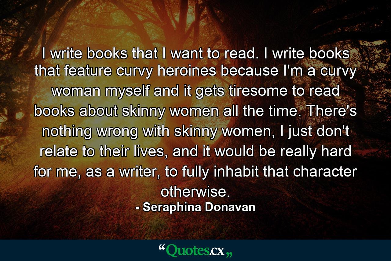 I write books that I want to read. I write books that feature curvy heroines because I'm a curvy woman myself and it gets tiresome to read books about skinny women all the time. There's nothing wrong with skinny women, I just don't relate to their lives, and it would be really hard for me, as a writer, to fully inhabit that character otherwise. - Quote by Seraphina Donavan