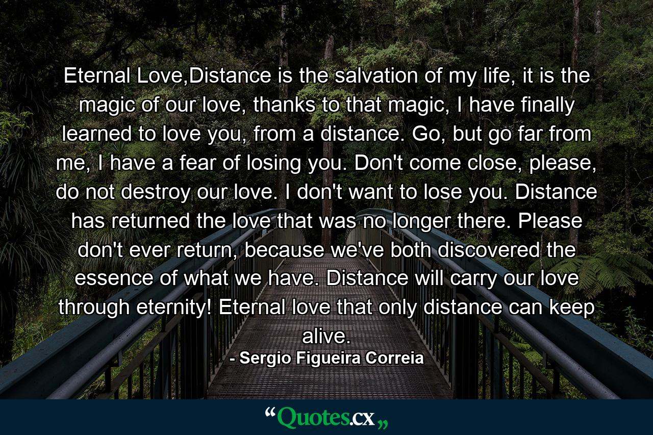 Eternal Love,Distance is the salvation of my life, it is the magic of our love, thanks to that magic, I have finally learned to love you, from a distance. Go, but go far from me, I have a fear of losing you. Don't come close, please, do not destroy our love. I don't want to lose you. Distance has returned the love that was no longer there. Please don't ever return, because we've both discovered the essence of what we have. Distance will carry our love through eternity! Eternal love that only distance can keep alive. - Quote by Sergio Figueira Correia