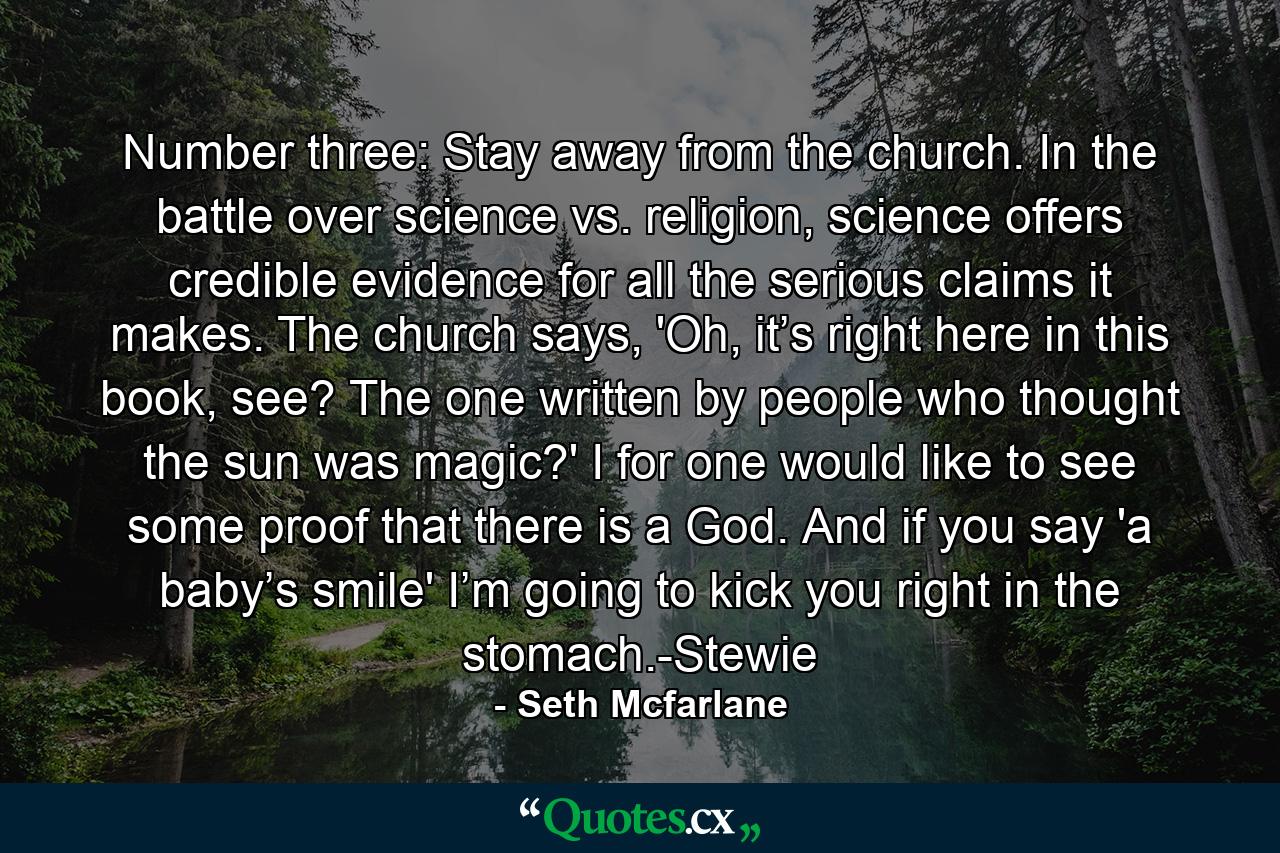 Number three: Stay away from the church. In the battle over science vs. religion, science offers credible evidence for all the serious claims it makes. The church says, 'Oh, it’s right here in this book, see? The one written by people who thought the sun was magic?' I for one would like to see some proof that there is a God. And if you say 'a baby’s smile' I’m going to kick you right in the stomach.-Stewie - Quote by Seth Mcfarlane