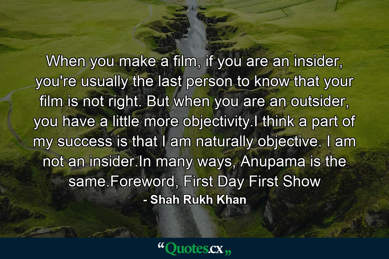 When you make a film, if you are an insider, you're usually the last person to know that your film is not right. But when you are an outsider, you have a little more objectivity.I think a part of my success is that I am naturally objective. I am not an insider.In many ways, Anupama is the same.Foreword, First Day First Show - Quote by Shah Rukh Khan