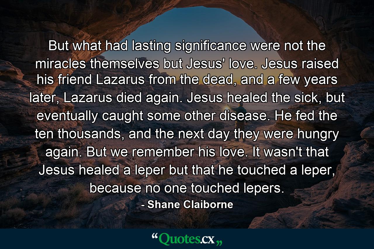 But what had lasting significance were not the miracles themselves but Jesus' love. Jesus raised his friend Lazarus from the dead, and a few years later, Lazarus died again. Jesus healed the sick, but eventually caught some other disease. He fed the ten thousands, and the next day they were hungry again. But we remember his love. It wasn't that Jesus healed a leper but that he touched a leper, because no one touched lepers. - Quote by Shane Claiborne