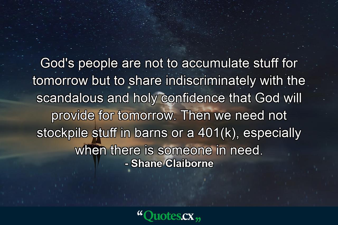 God's people are not to accumulate stuff for tomorrow but to share indiscriminately with the scandalous and holy confidence that God will provide for tomorrow. Then we need not stockpile stuff in barns or a 401(k), especially when there is someone in need. - Quote by Shane Claiborne