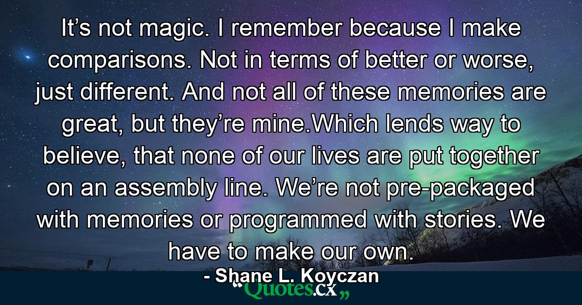 It’s not magic. I remember because I make comparisons. Not in terms of better or worse, just different. And not all of these memories are great, but they’re mine.Which lends way to believe, that none of our lives are put together on an assembly line. We’re not pre-packaged with memories or programmed with stories. We have to make our own. - Quote by Shane L. Koyczan