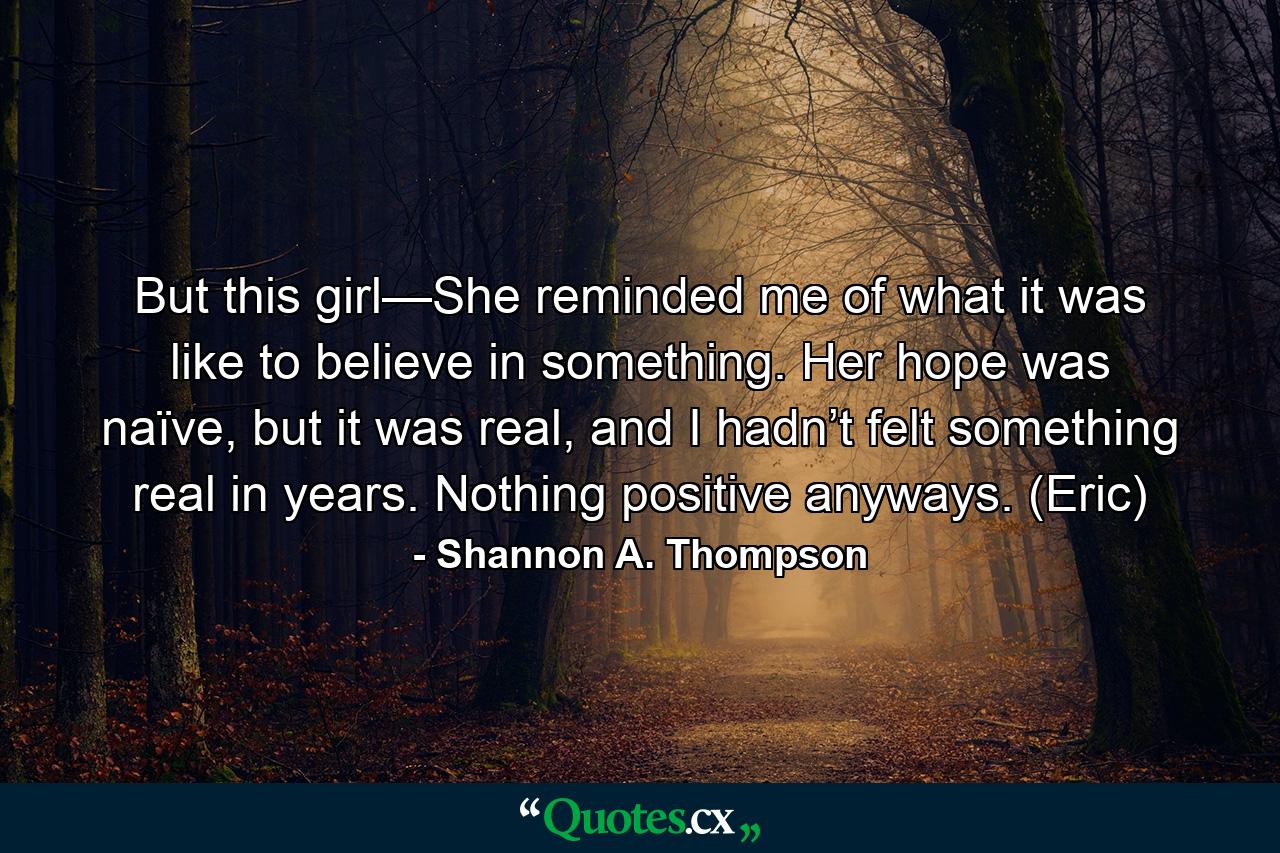 But this girl—She reminded me of what it was like to believe in something. Her hope was naïve, but it was real, and I hadn’t felt something real in years. Nothing positive anyways. (Eric) - Quote by Shannon A. Thompson