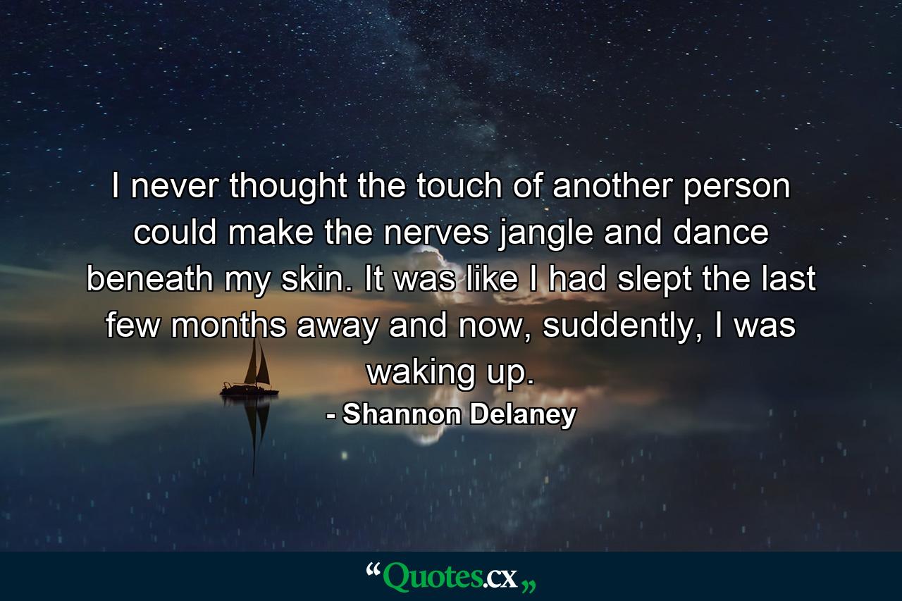 I never thought the touch of another person could make the nerves jangle and dance beneath my skin. It was like I had slept the last few months away and now, suddently, I was waking up. - Quote by Shannon Delaney