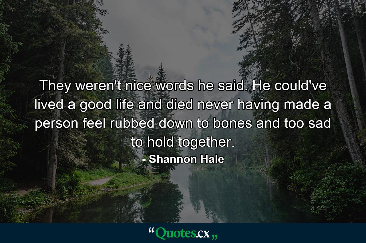 They weren't nice words he said. He could've lived a good life and died never having made a person feel rubbed down to bones and too sad to hold together. - Quote by Shannon Hale