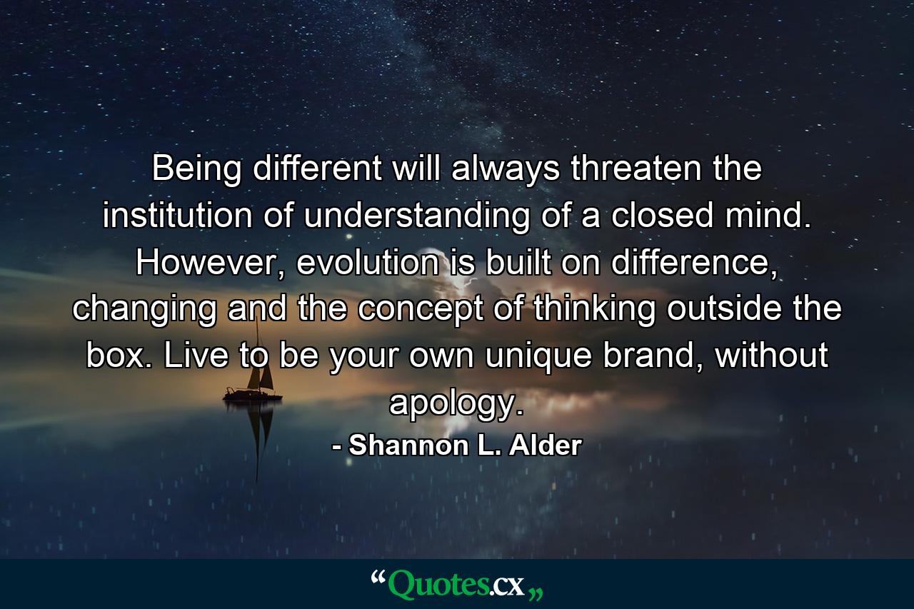 Being different will always threaten the institution of understanding of a closed mind. However, evolution is built on difference, changing and the concept of thinking outside the box. Live to be your own unique brand, without apology. - Quote by Shannon L. Alder