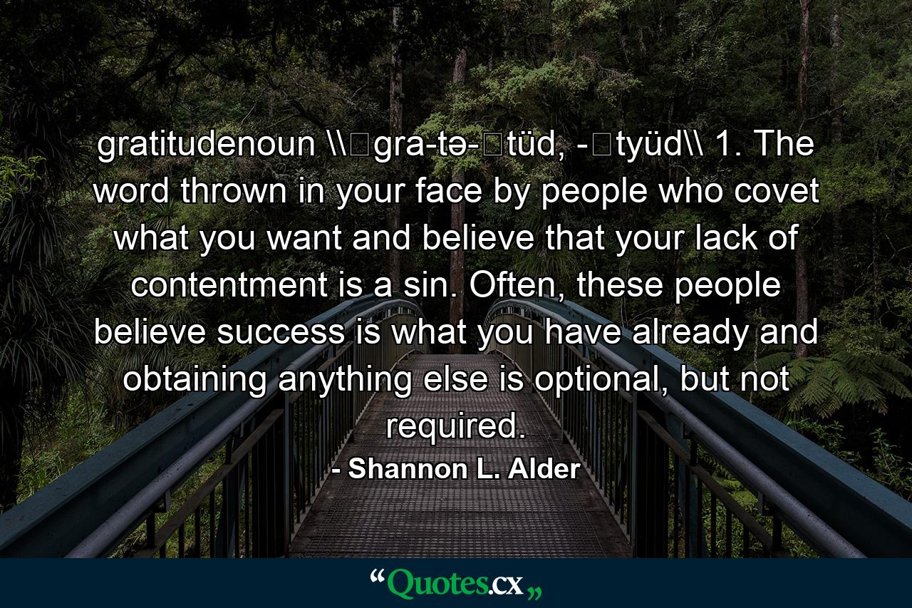 gratitudenoun \ˈgra-tə-ˌtüd, -ˌtyüd\ 1. The word thrown in your face by people who covet what you want and believe that your lack of contentment is a sin. Often, these people believe success is what you have already and obtaining anything else is optional, but not required. - Quote by Shannon L. Alder