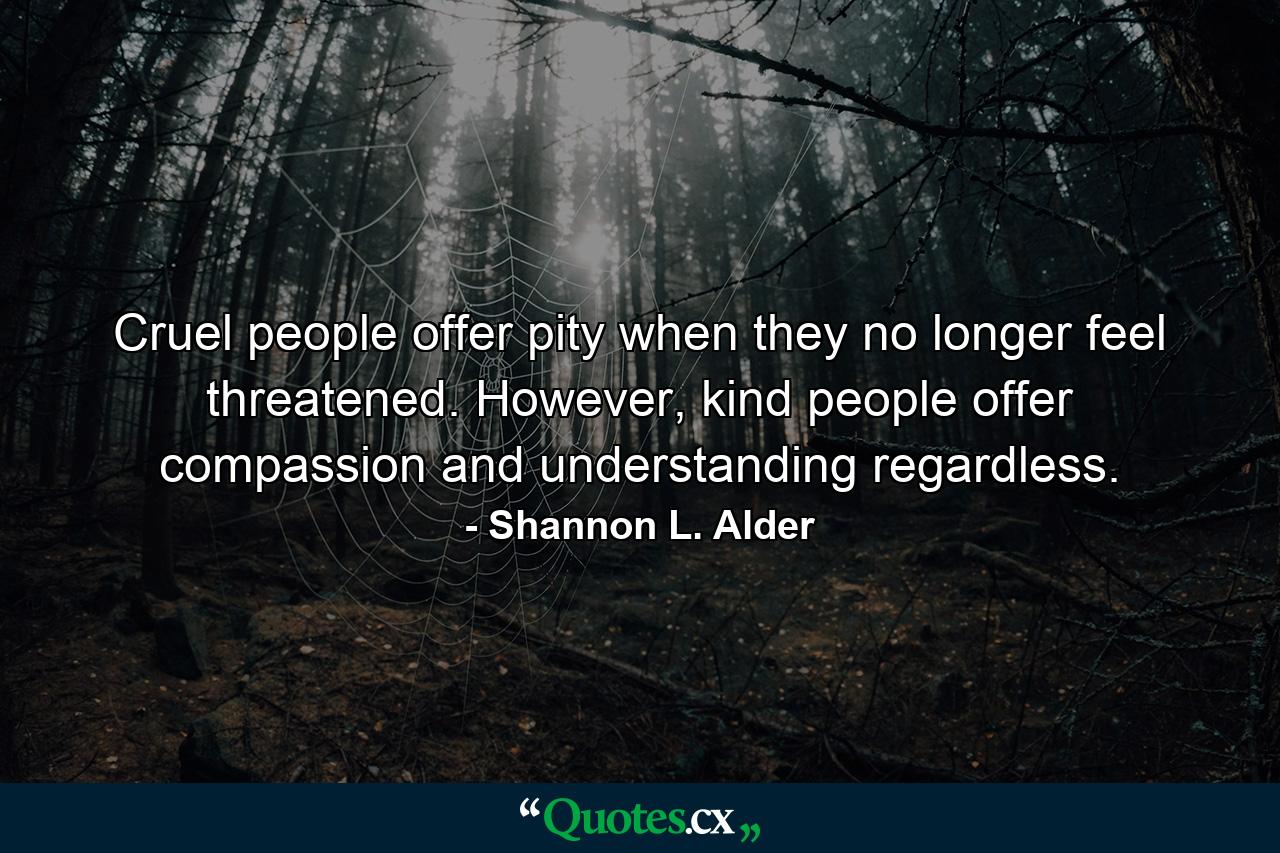 Cruel people offer pity when they no longer feel threatened. However, kind people offer compassion and understanding regardless. - Quote by Shannon L. Alder