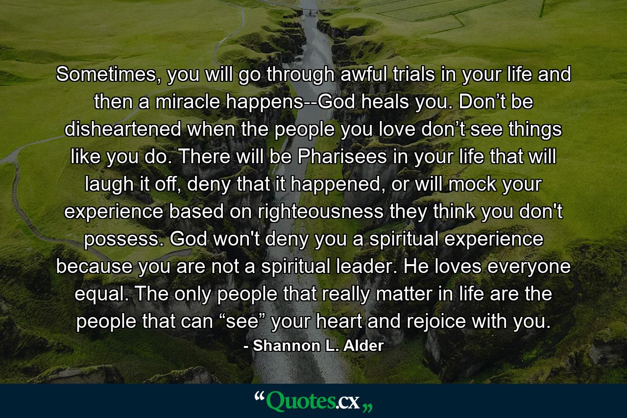 Sometimes, you will go through awful trials in your life and then a miracle happens--God heals you. Don’t be disheartened when the people you love don’t see things like you do. There will be Pharisees in your life that will laugh it off, deny that it happened, or will mock your experience based on righteousness they think you don't possess. God won't deny you a spiritual experience because you are not a spiritual leader. He loves everyone equal. The only people that really matter in life are the people that can “see” your heart and rejoice with you. - Quote by Shannon L. Alder