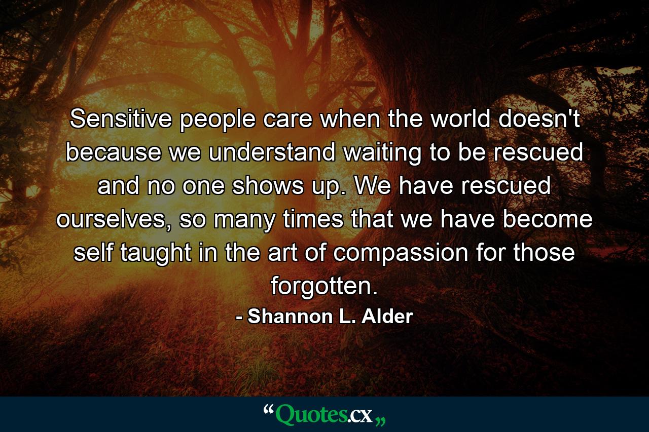 Sensitive people care when the world doesn't because we understand waiting to be rescued and no one shows up. We have rescued ourselves, so many times that we have become self taught in the art of compassion for those forgotten. - Quote by Shannon L. Alder