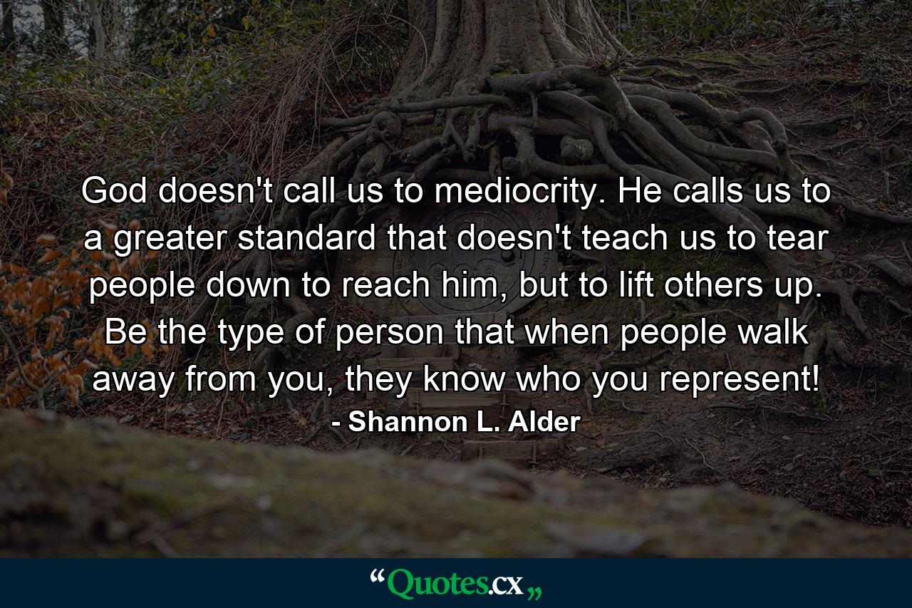 God doesn't call us to mediocrity. He calls us to a greater standard that doesn't teach us to tear people down to reach him, but to lift others up. Be the type of person that when people walk away from you, they know who you represent! - Quote by Shannon L. Alder