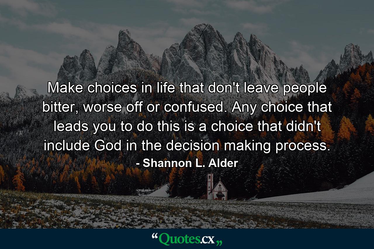 Make choices in life that don't leave people bitter, worse off or confused. Any choice that leads you to do this is a choice that didn't include God in the decision making process. - Quote by Shannon L. Alder