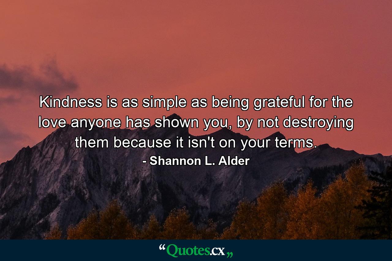 Kindness is as simple as being grateful for the love anyone has shown you, by not destroying them because it isn't on your terms. - Quote by Shannon L. Alder