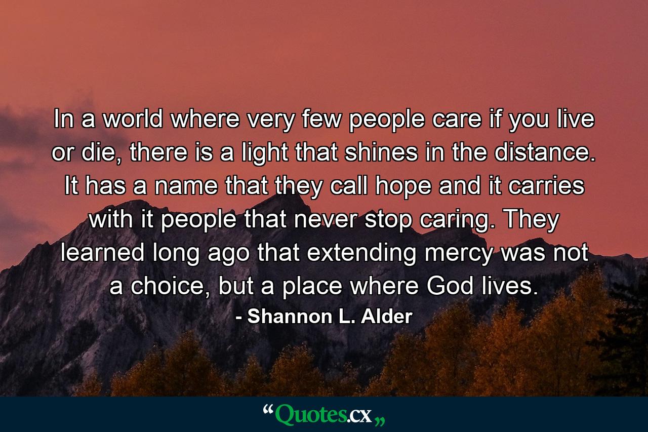 In a world where very few people care if you live or die, there is a light that shines in the distance. It has a name that they call hope and it carries with it people that never stop caring. They learned long ago that extending mercy was not a choice, but a place where God lives. - Quote by Shannon L. Alder