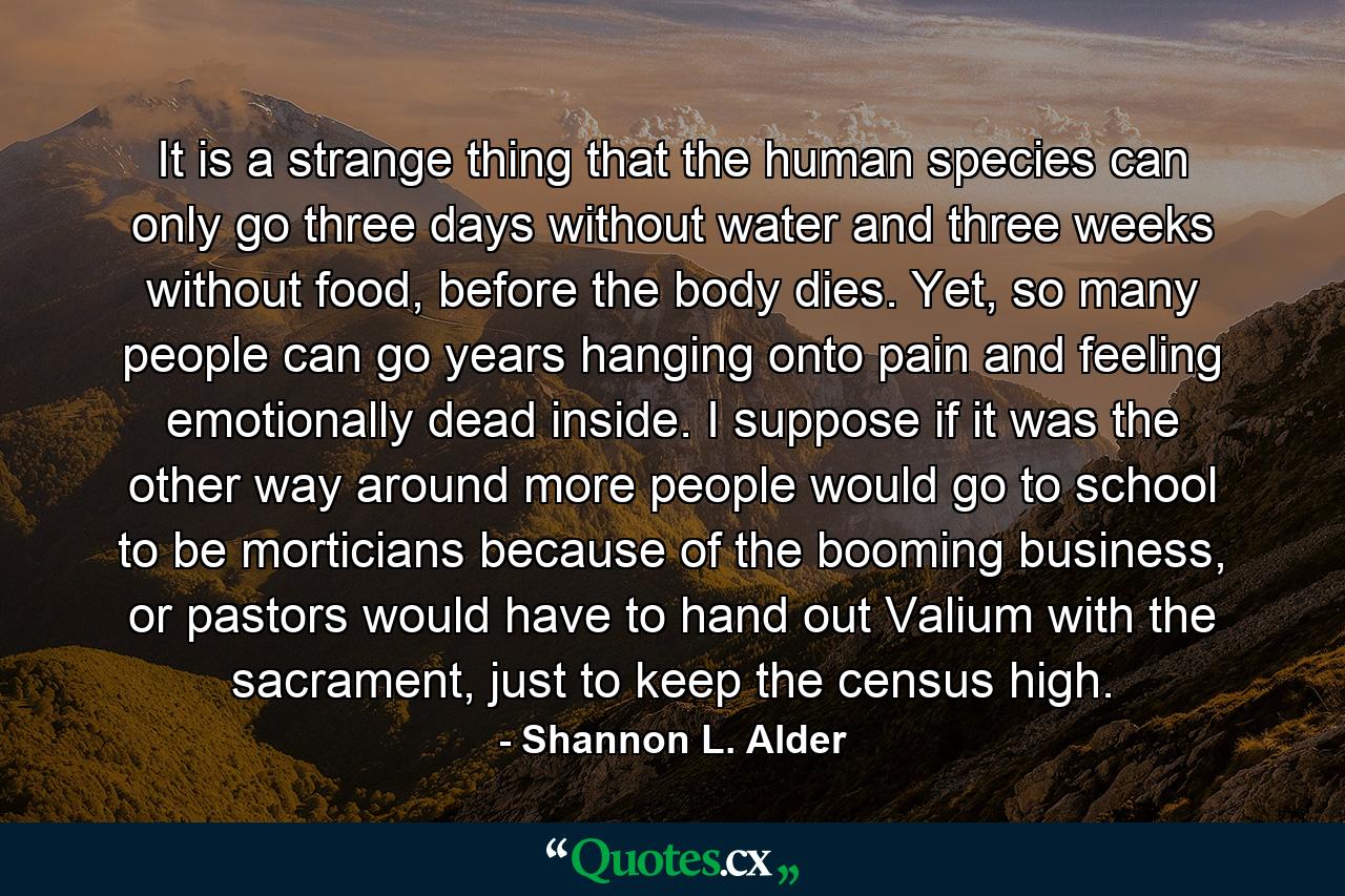 It is a strange thing that the human species can only go three days without water and three weeks without food, before the body dies. Yet, so many people can go years hanging onto pain and feeling emotionally dead inside. I suppose if it was the other way around more people would go to school to be morticians because of the booming business, or pastors would have to hand out Valium with the sacrament, just to keep the census high. - Quote by Shannon L. Alder