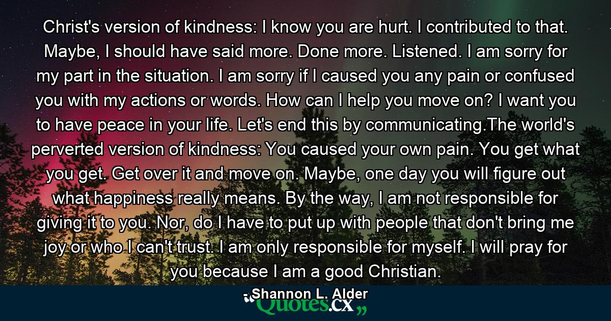 Christ's version of kindness: I know you are hurt. I contributed to that. Maybe, I should have said more. Done more. Listened. I am sorry for my part in the situation. I am sorry if I caused you any pain or confused you with my actions or words. How can I help you move on? I want you to have peace in your life. Let's end this by communicating.The world's perverted version of kindness: You caused your own pain. You get what you get. Get over it and move on. Maybe, one day you will figure out what happiness really means. By the way, I am not responsible for giving it to you. Nor, do I have to put up with people that don't bring me joy or who I can't trust. I am only responsible for myself. I will pray for you because I am a good Christian. - Quote by Shannon L. Alder