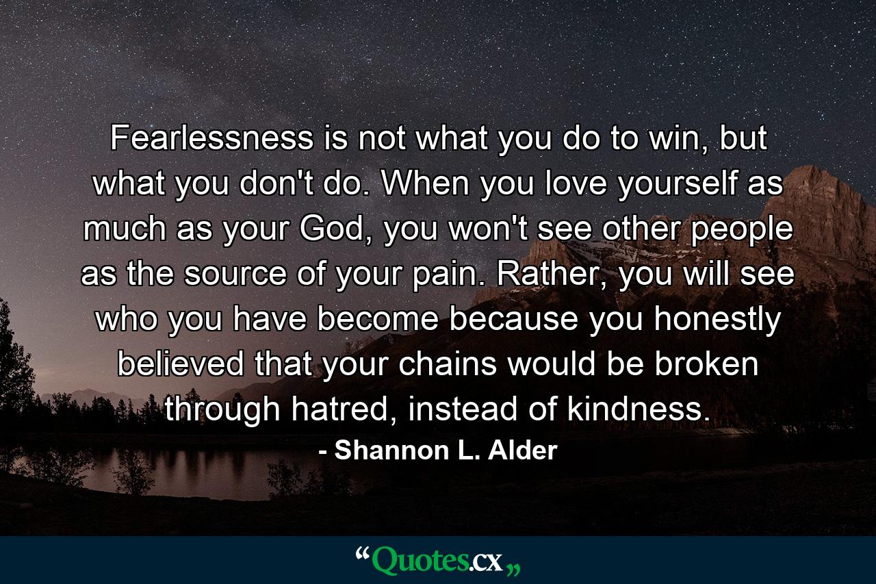 Fearlessness is not what you do to win, but what you don't do. When you love yourself as much as your God, you won't see other people as the source of your pain. Rather, you will see who you have become because you honestly believed that your chains would be broken through hatred, instead of kindness. - Quote by Shannon L. Alder