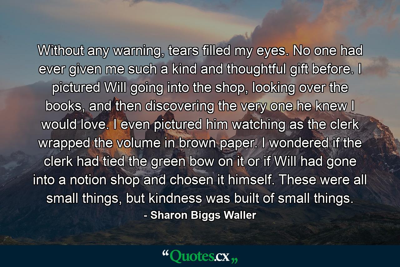 Without any warning, tears filled my eyes. No one had ever given me such a kind and thoughtful gift before. I pictured Will going into the shop, looking over the books, and then discovering the very one he knew I would love. I even pictured him watching as the clerk wrapped the volume in brown paper. I wondered if the clerk had tied the green bow on it or if Will had gone into a notion shop and chosen it himself. These were all small things, but kindness was built of small things. - Quote by Sharon Biggs Waller