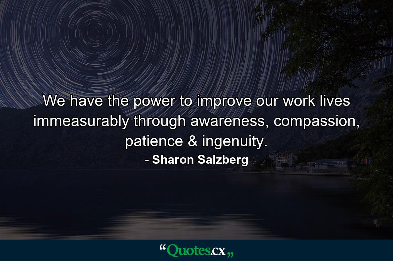 We have the power to improve our work lives immeasurably through awareness, compassion, patience & ingenuity. - Quote by Sharon Salzberg