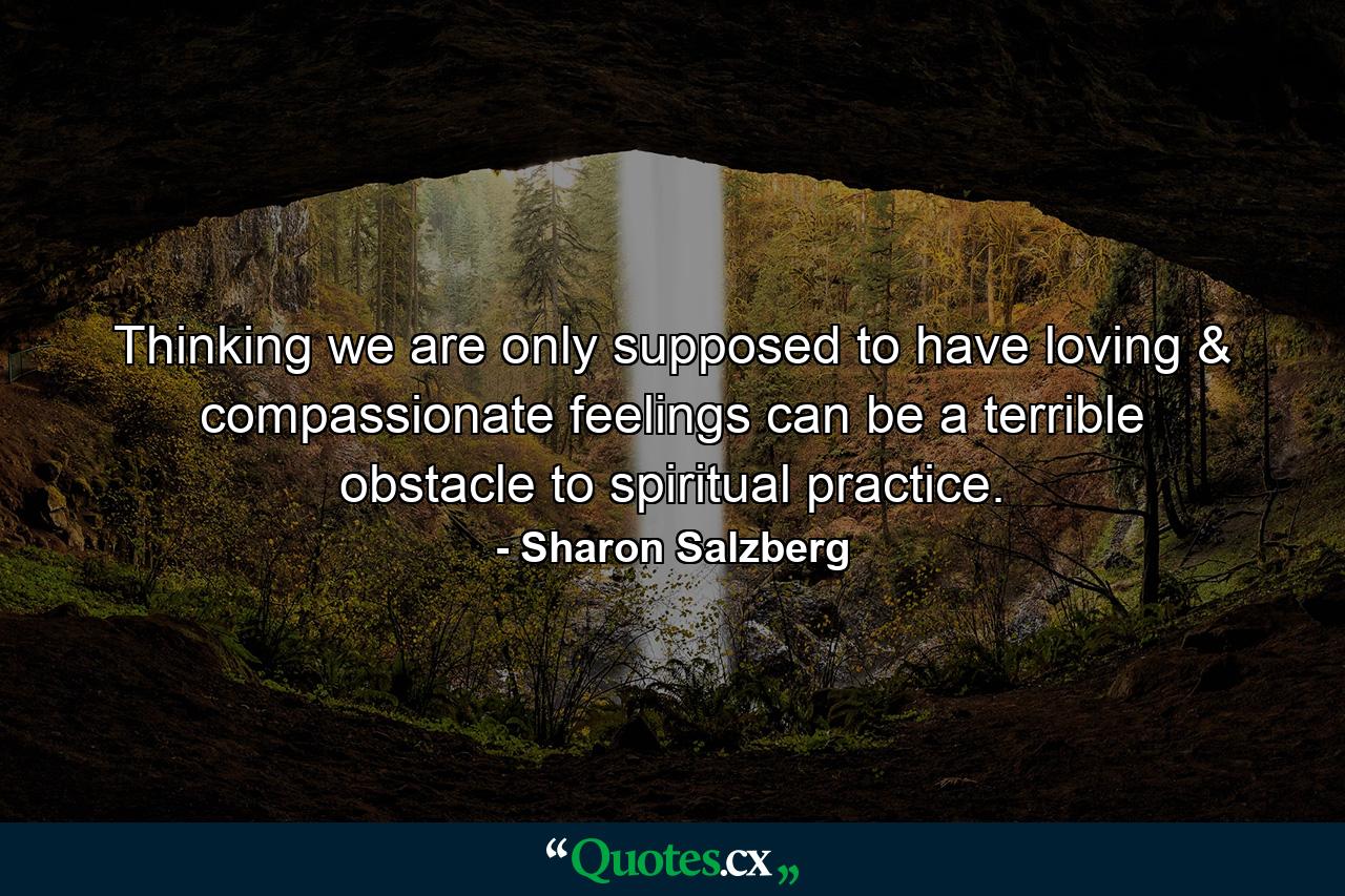 Thinking we are only supposed to have loving & compassionate feelings can be a terrible obstacle to spiritual practice. - Quote by Sharon Salzberg