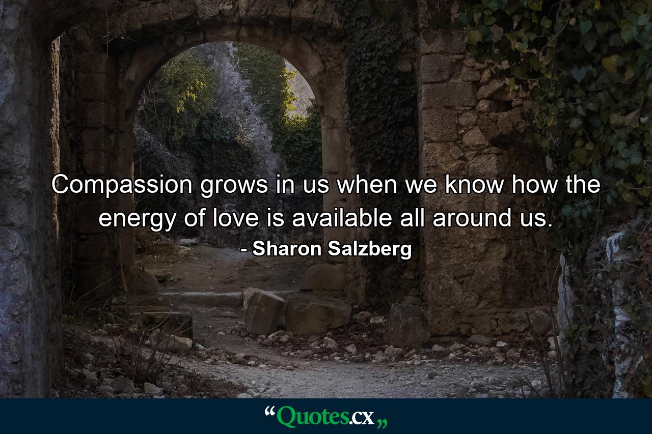 Compassion grows in us when we know how the energy of love is available all around us. - Quote by Sharon Salzberg