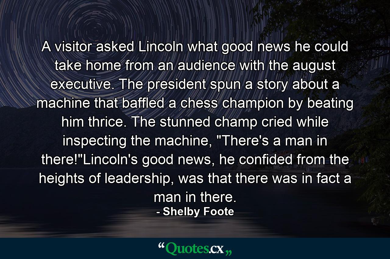 A visitor asked Lincoln what good news he could take home from an audience with the august executive. The president spun a story about a machine that baffled a chess champion by beating him thrice. The stunned champ cried while inspecting the machine, 