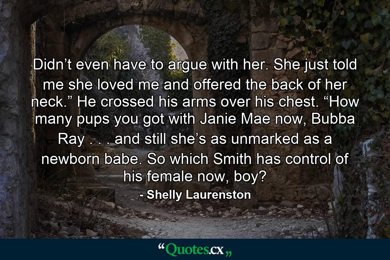 Didn’t even have to argue with her. She just told me she loved me and offered the back of her neck.” He crossed his arms over his chest. “How many pups you got with Janie Mae now, Bubba Ray . . . and still she’s as unmarked as a newborn babe. So which Smith has control of his female now, boy? - Quote by Shelly Laurenston