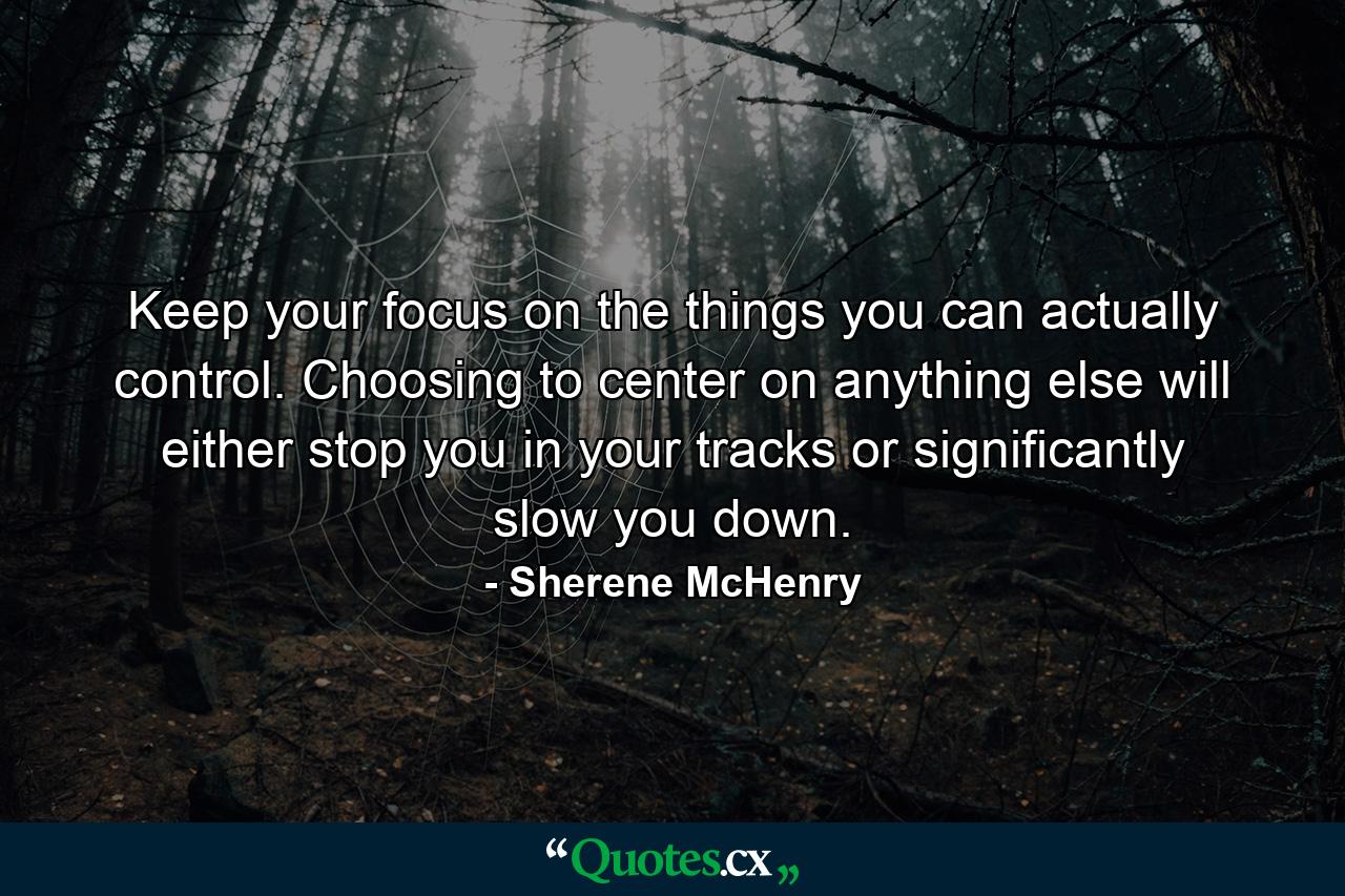 Keep your focus on the things you can actually control. Choosing to center on anything else will either stop you in your tracks or significantly slow you down. - Quote by Sherene McHenry