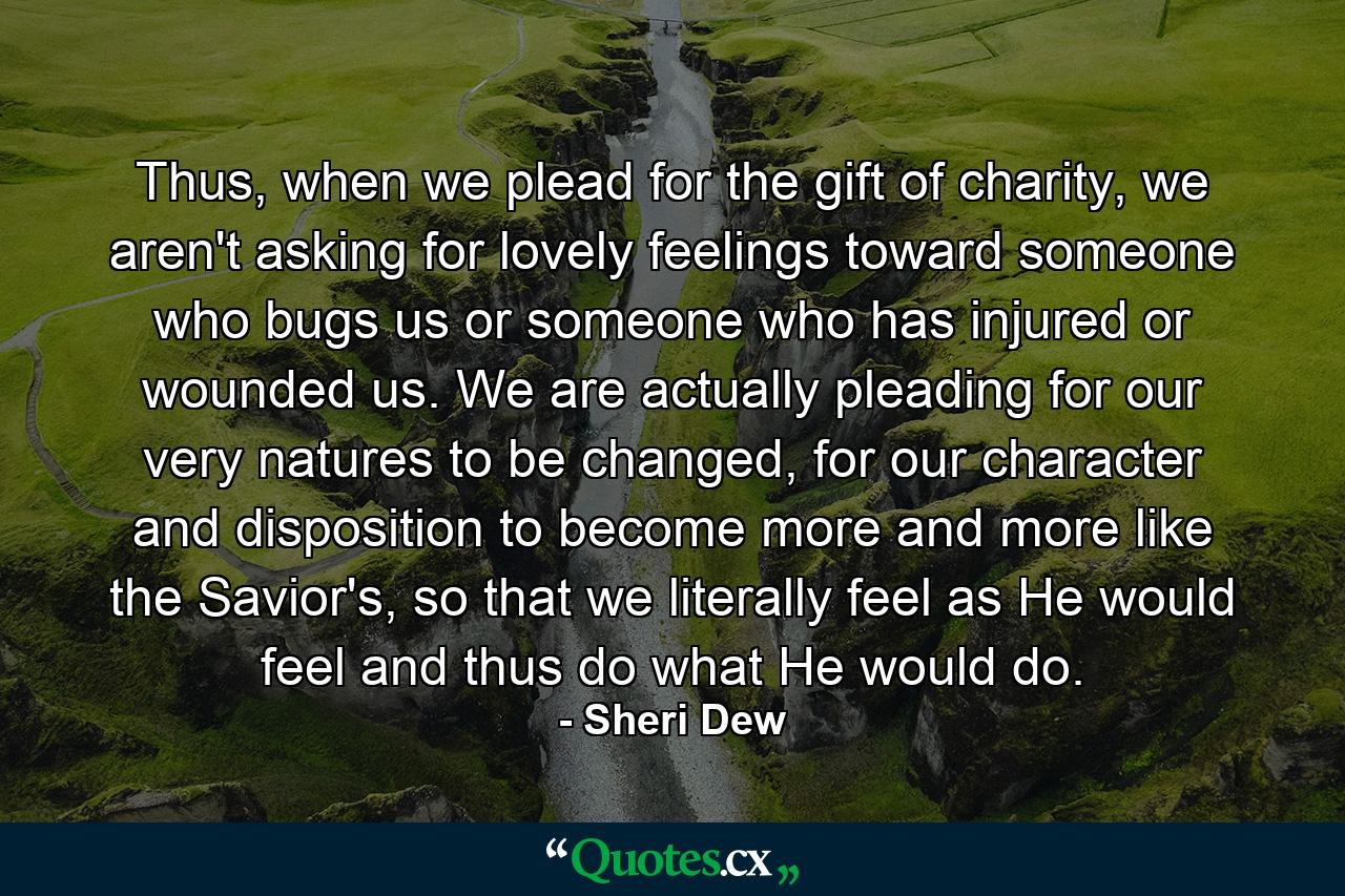 Thus, when we plead for the gift of charity, we aren't asking for lovely feelings toward someone who bugs us or someone who has injured or wounded us. We are actually pleading for our very natures to be changed, for our character and disposition to become more and more like the Savior's, so that we literally feel as He would feel and thus do what He would do. - Quote by Sheri Dew