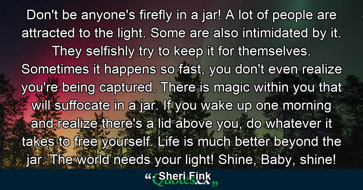 Don't be anyone's firefly in a jar! A lot of people are attracted to the light. Some are also intimidated by it. They selfishly try to keep it for themselves. Sometimes it happens so fast, you don't even realize you're being captured. There is magic within you that will suffocate in a jar. If you wake up one morning and realize there's a lid above you, do whatever it takes to free yourself. Life is much better beyond the jar. The world needs your light! Shine, Baby, shine! - Quote by Sheri Fink