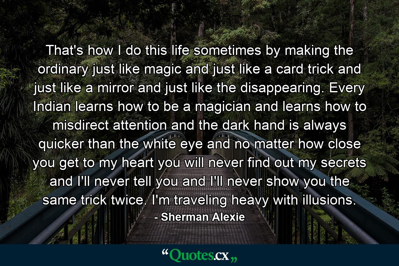 That's how I do this life sometimes by making the ordinary just like magic and just like a card trick and just like a mirror and just like the disappearing. Every Indian learns how to be a magician and learns how to misdirect attention and the dark hand is always quicker than the white eye and no matter how close you get to my heart you will never find out my secrets and I'll never tell you and I'll never show you the same trick twice. I'm traveling heavy with illusions. - Quote by Sherman Alexie