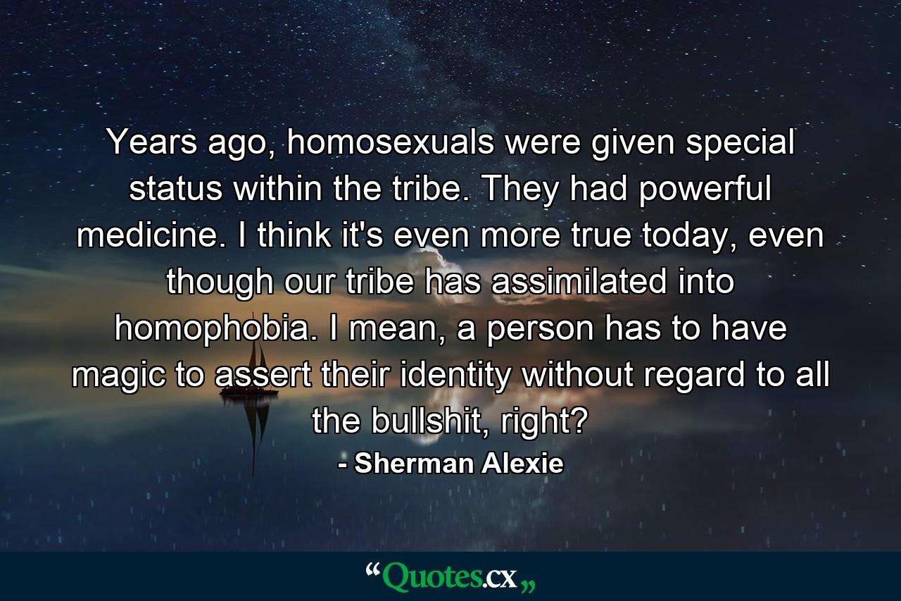 Years ago, homosexuals were given special status within the tribe. They had powerful medicine. I think it's even more true today, even though our tribe has assimilated into homophobia. I mean, a person has to have magic to assert their identity without regard to all the bullshit, right? - Quote by Sherman Alexie