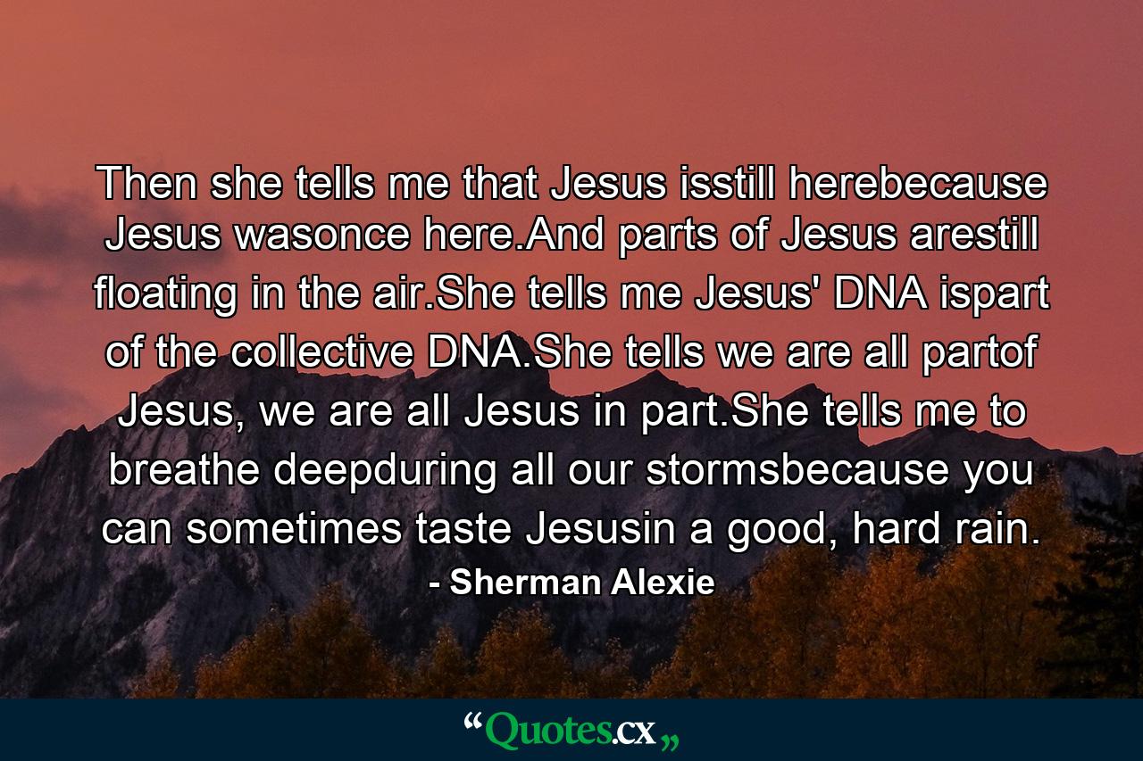 Then she tells me that Jesus isstill herebecause Jesus wasonce here.And parts of Jesus arestill floating in the air.She tells me Jesus' DNA ispart of the collective DNA.She tells we are all partof Jesus, we are all Jesus in part.She tells me to breathe deepduring all our stormsbecause you can sometimes taste Jesusin a good, hard rain. - Quote by Sherman Alexie