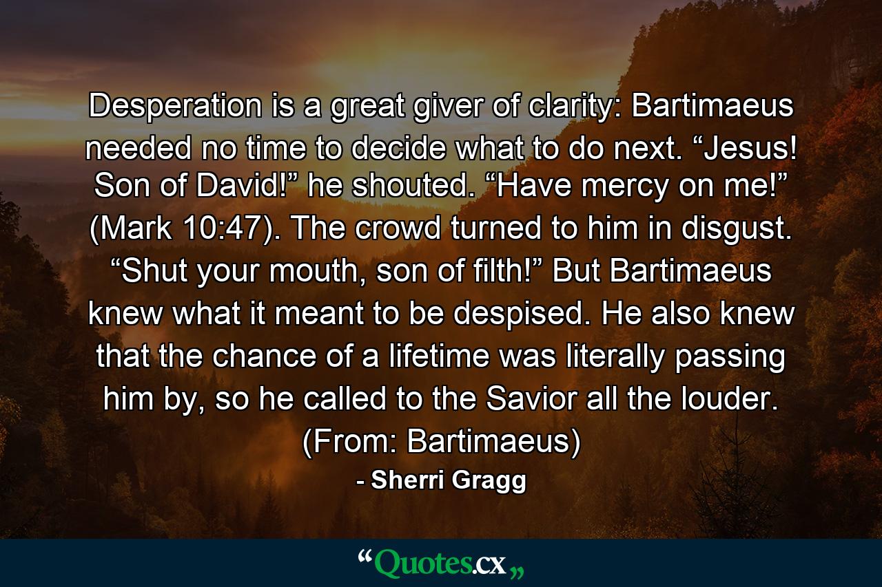 Desperation is a great giver of clarity: Bartimaeus needed no time to decide what to do next. “Jesus! Son of David!” he shouted. “Have mercy on me!” (Mark 10:47). The crowd turned to him in disgust. “Shut your mouth, son of filth!” But Bartimaeus knew what it meant to be despised. He also knew that the chance of a lifetime was literally passing him by, so he called to the Savior all the louder. (From: Bartimaeus) - Quote by Sherri Gragg